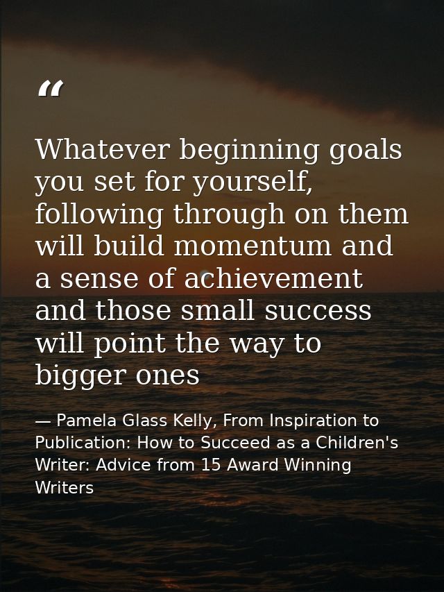 Whatever beginning goals you set for yourself, following through on them will build momentum and a sense of achievement  — Pamela Glass Kelly, From Inspiration to Publication: How to Succeed as a Children's Writer: Advice from 15 Award Winning Writers