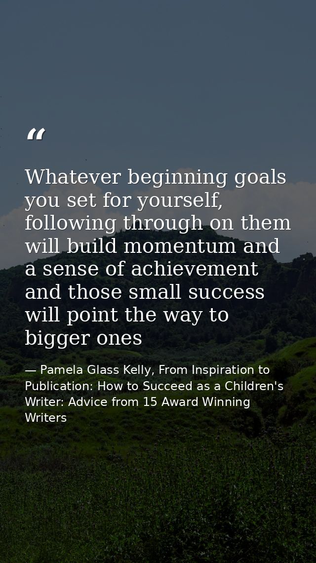 Whatever beginning goals you set for yourself, following through on them will build momentum and a sense of achievement  — Pamela Glass Kelly, From Inspiration to Publication: How to Succeed as a Children's Writer: Advice from 15 Award Winning Writers