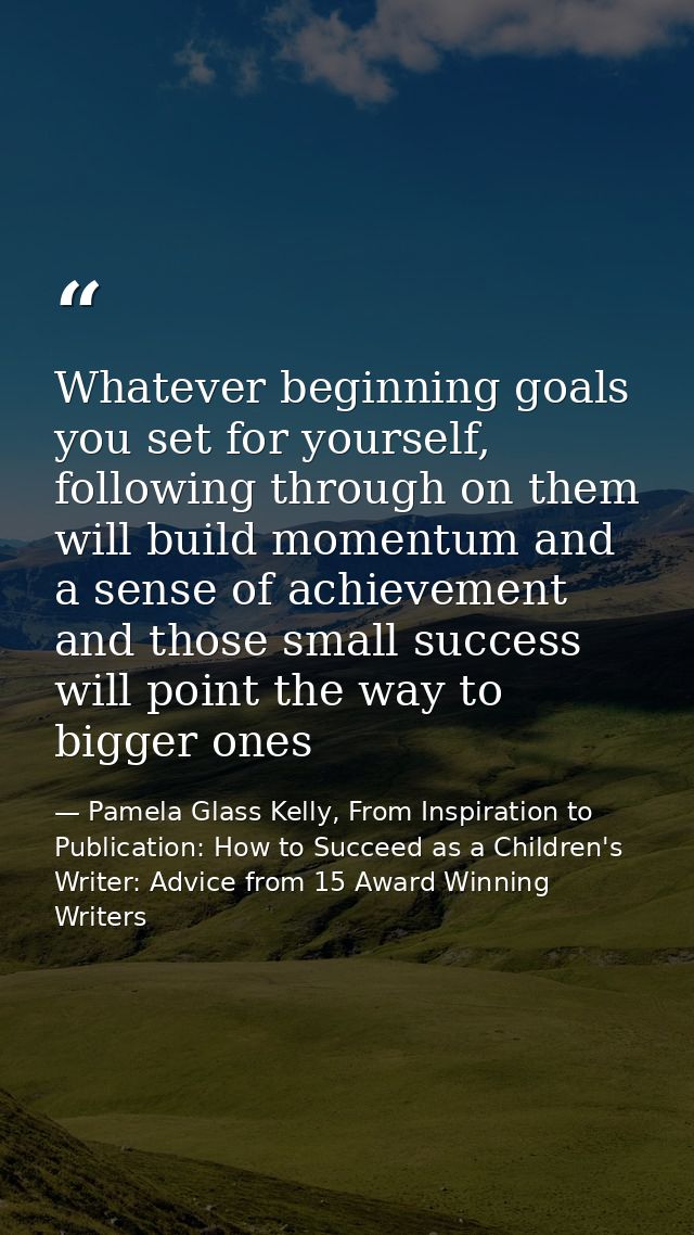 Whatever beginning goals you set for yourself, following through on them will build momentum and a sense of achievement  — Pamela Glass Kelly, From Inspiration to Publication: How to Succeed as a Children's Writer: Advice from 15 Award Winning Writers