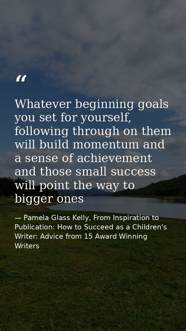 Whatever beginning goals you set for yourself, following through on them will build momentum and a sense of achievement  — Pamela Glass Kelly, From Inspiration to Publication: How to Succeed as a Children's Writer: Advice from 15 Award Winning Writers