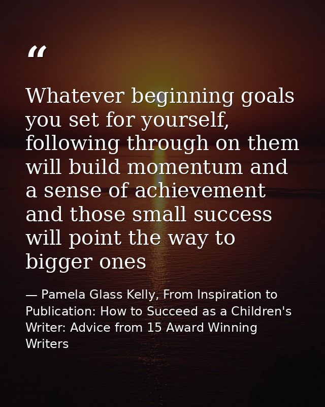 Whatever beginning goals you set for yourself, following through on them will build momentum and a sense of achievement  — Pamela Glass Kelly, From Inspiration to Publication: How to Succeed as a Children's Writer: Advice from 15 Award Winning Writers