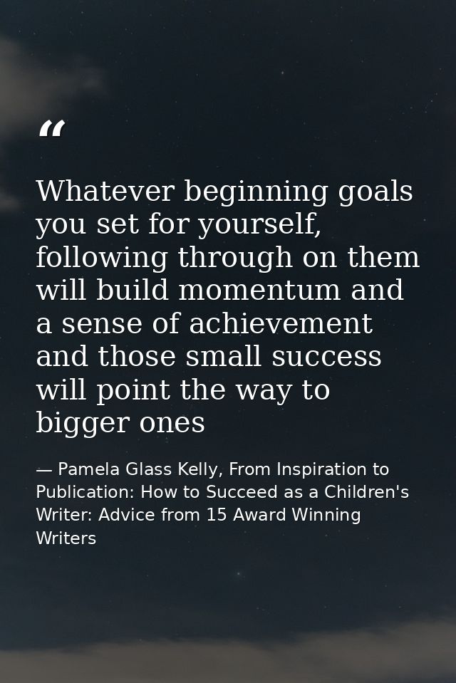 Whatever beginning goals you set for yourself, following through on them will build momentum and a sense of achievement  — Pamela Glass Kelly, From Inspiration to Publication: How to Succeed as a Children's Writer: Advice from 15 Award Winning Writers
