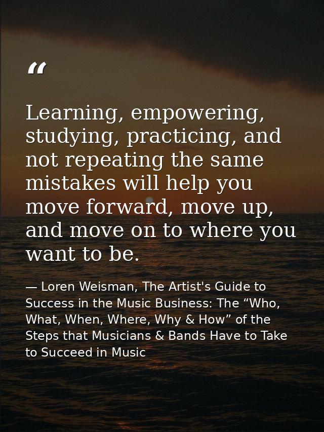 Learning, empowering, studying, practicing, and not repeating the same mistakes will help you move forward, move up, and — Loren Weisman, The Artist's Guide to Success in the Music Business: The “Who, What, When, Where, Why & How” of the Steps that Musicians & Bands Have to Take to Succeed in Music