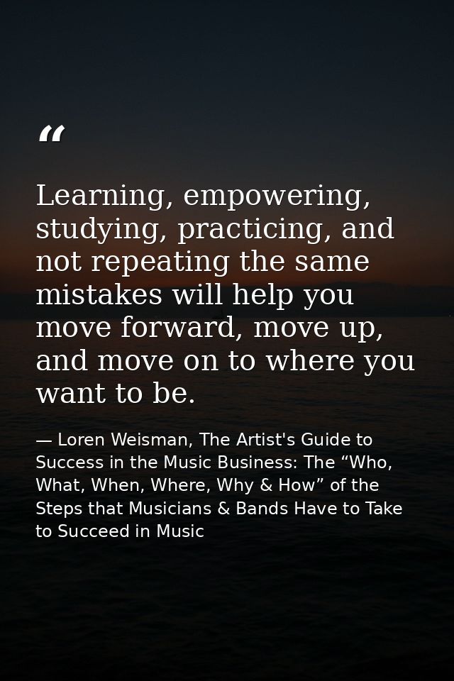 Learning, empowering, studying, practicing, and not repeating the same mistakes will help you move forward, move up, and — Loren Weisman, The Artist's Guide to Success in the Music Business: The “Who, What, When, Where, Why & How” of the Steps that Musicians & Bands Have to Take to Succeed in Music