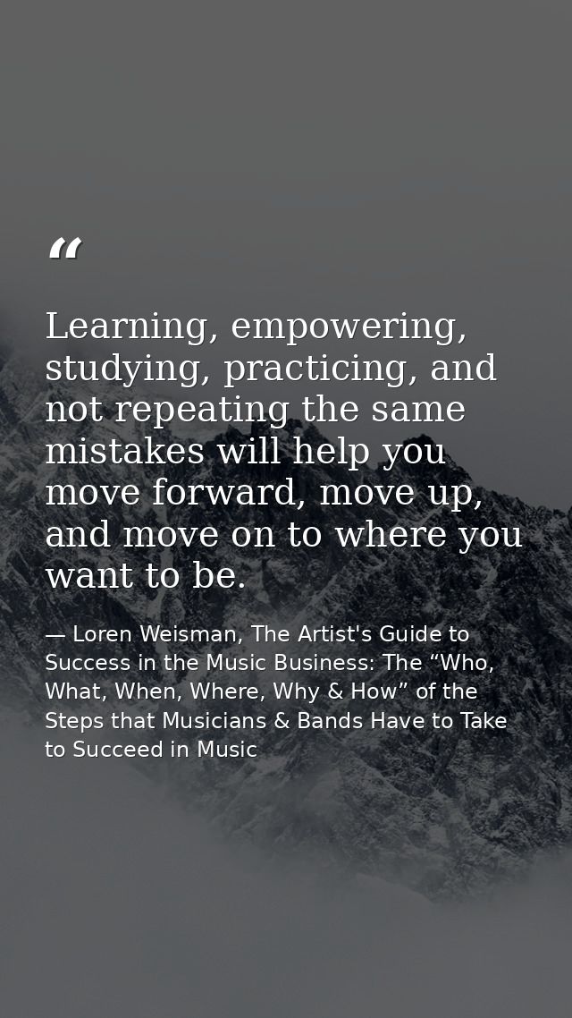 Learning, empowering, studying, practicing, and not repeating the same mistakes will help you move forward, move up, and — Loren Weisman, The Artist's Guide to Success in the Music Business: The “Who, What, When, Where, Why & How” of the Steps that Musicians & Bands Have to Take to Succeed in Music