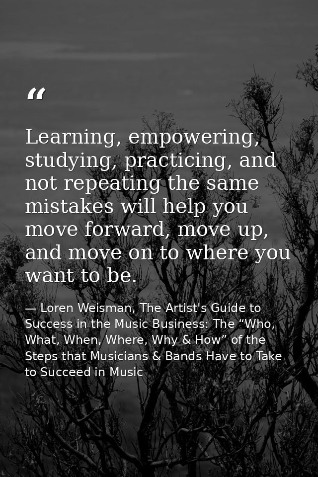 Learning, empowering, studying, practicing, and not repeating the same mistakes will help you move forward, move up, and — Loren Weisman, The Artist's Guide to Success in the Music Business: The “Who, What, When, Where, Why & How” of the Steps that Musicians & Bands Have to Take to Succeed in Music