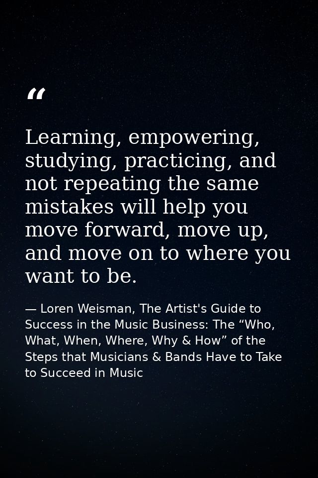 Learning, empowering, studying, practicing, and not repeating the same mistakes will help you move forward, move up, and — Loren Weisman, The Artist's Guide to Success in the Music Business: The “Who, What, When, Where, Why & How” of the Steps that Musicians & Bands Have to Take to Succeed in Music