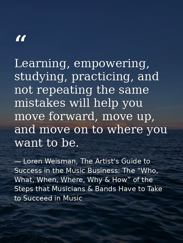 Learning, empowering, studying, practicing, and not repeating the same mistakes will help you move forward, move up, and — Loren Weisman, The Artist's Guide to Success in the Music Business: The “Who, What, When, Where, Why & How” of the Steps that Musicians & Bands Have to Take to Succeed in Music