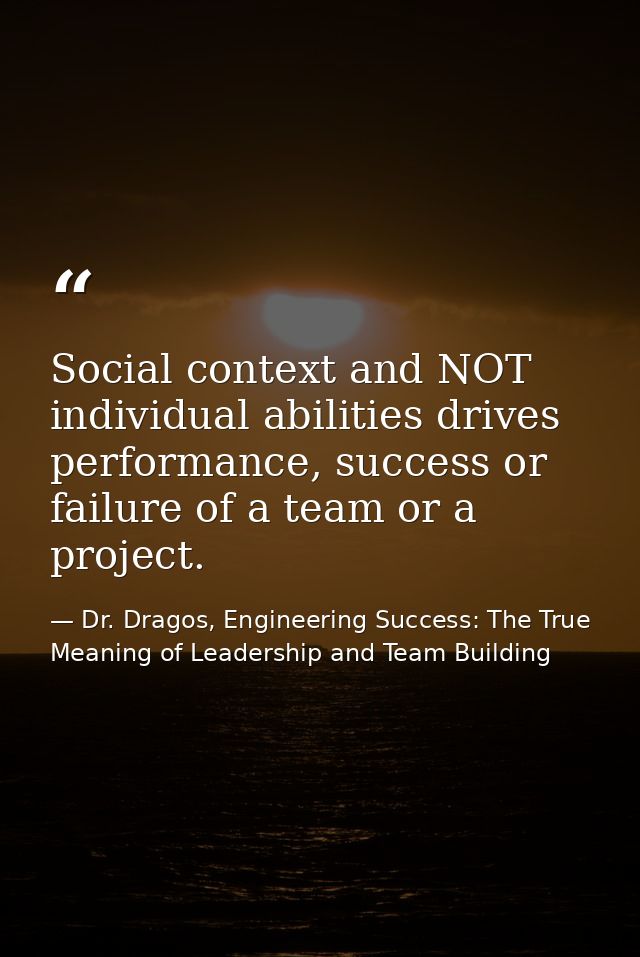 Social context and NOT individual abilities drives performance, success or failure of a team or a project. — Dr. Dragos, Engineering Success: The True Meaning of Leadership and Team Building