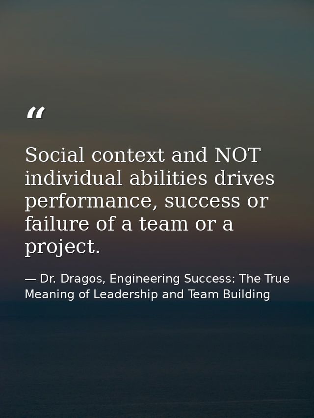 Social context and NOT individual abilities drives performance, success or failure of a team or a project. — Dr. Dragos, Engineering Success: The True Meaning of Leadership and Team Building