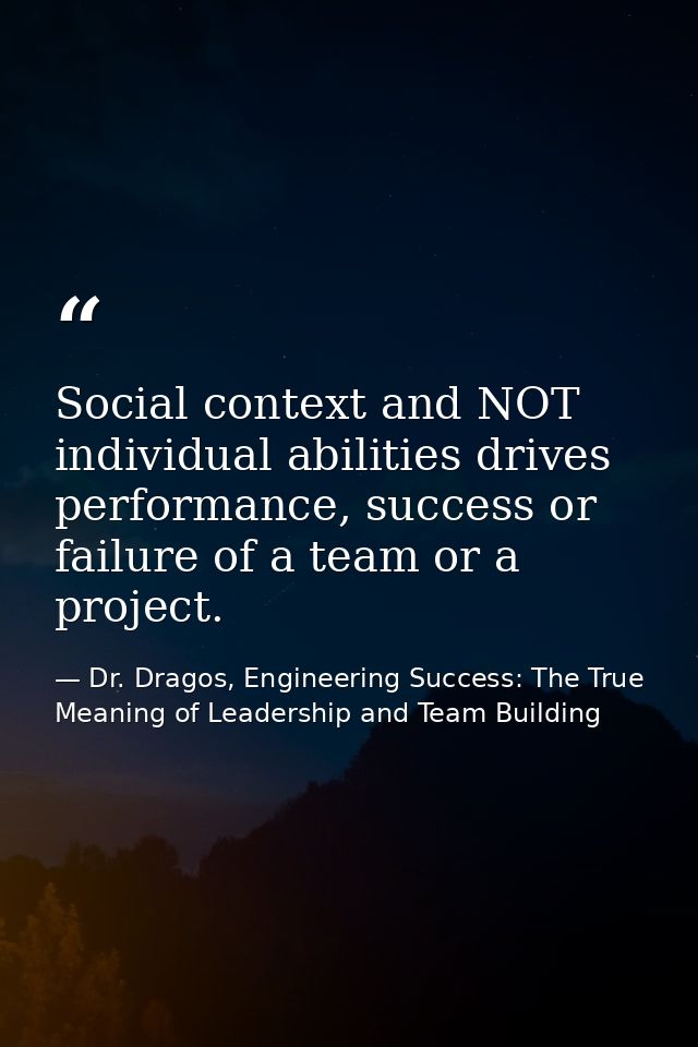 Social context and NOT individual abilities drives performance, success or failure of a team or a project. — Dr. Dragos, Engineering Success: The True Meaning of Leadership and Team Building
