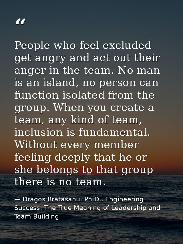 People who feel excluded get angry and act out their anger in the team. No man is an island, no person can function isol — Dragos Bratasanu, Ph.D., Engineering Success: The True Meaning of Leadership and Team Building