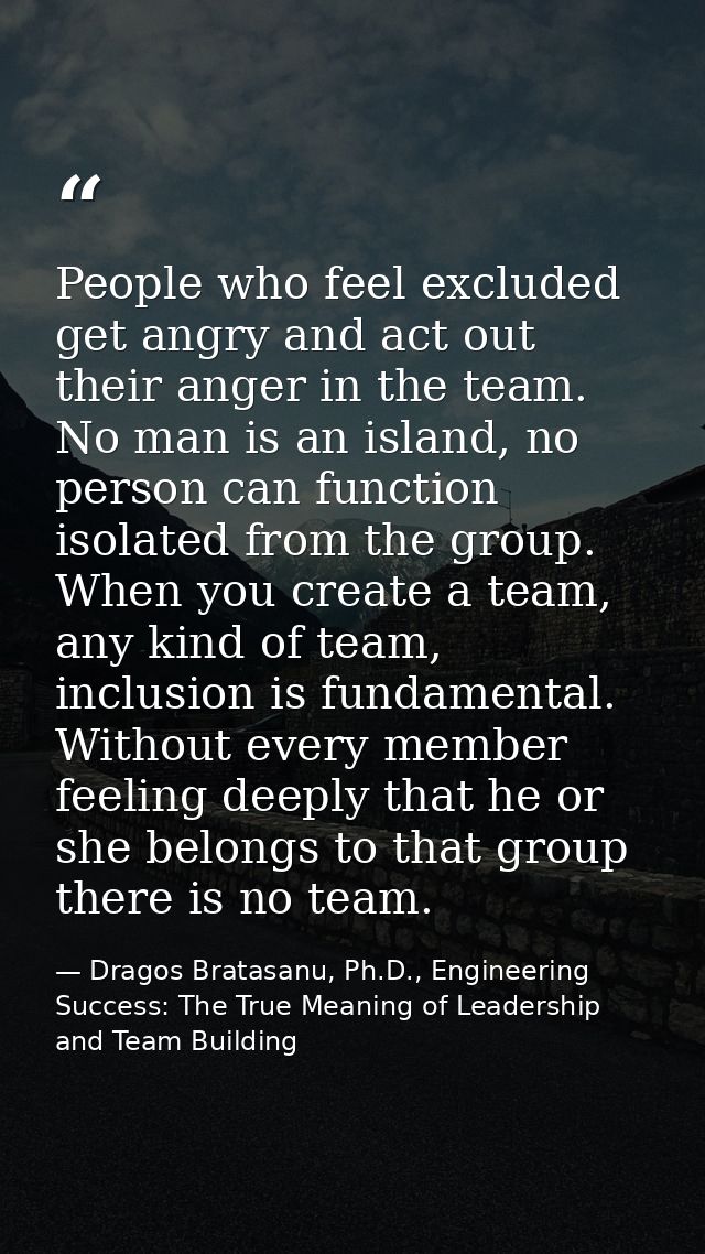 People who feel excluded get angry and act out their anger in the team. No man is an island, no person can function isol — Dragos Bratasanu, Ph.D., Engineering Success: The True Meaning of Leadership and Team Building