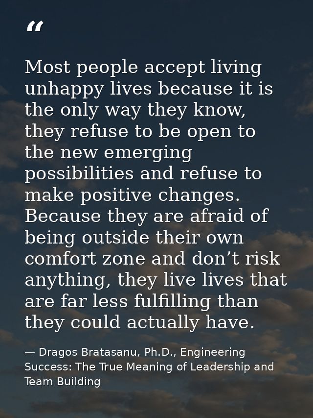 Most people accept living unhappy lives because it is the only way they know, they refuse to be open to the new emerging — Dragos Bratasanu, Ph.D., Engineering Success: The True Meaning of Leadership and Team Building
