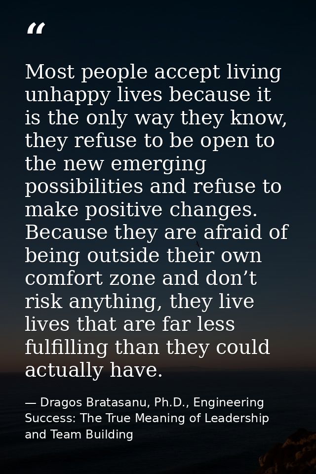 Most people accept living unhappy lives because it is the only way they know, they refuse to be open to the new emerging — Dragos Bratasanu, Ph.D., Engineering Success: The True Meaning of Leadership and Team Building
