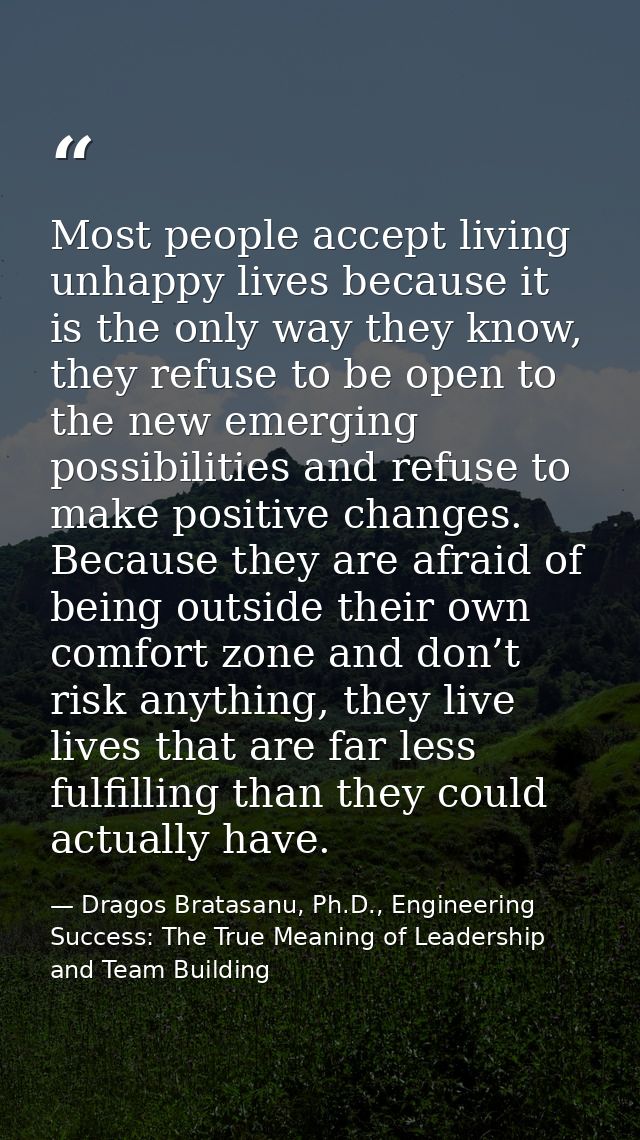 Most people accept living unhappy lives because it is the only way they know, they refuse to be open to the new emerging — Dragos Bratasanu, Ph.D., Engineering Success: The True Meaning of Leadership and Team Building