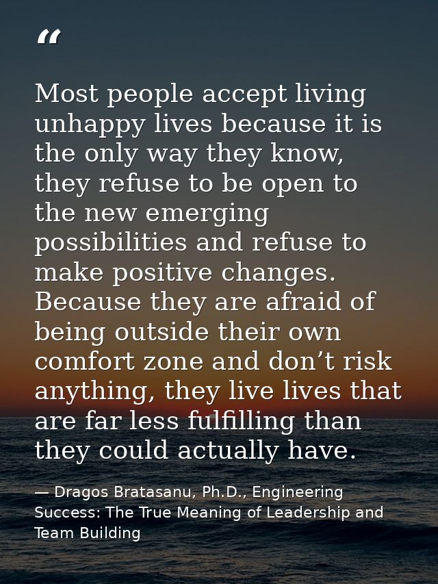 Most people accept living unhappy lives because it is the only way they know, they refuse to be open to the new emerging — Dragos Bratasanu, Ph.D., Engineering Success: The True Meaning of Leadership and Team Building