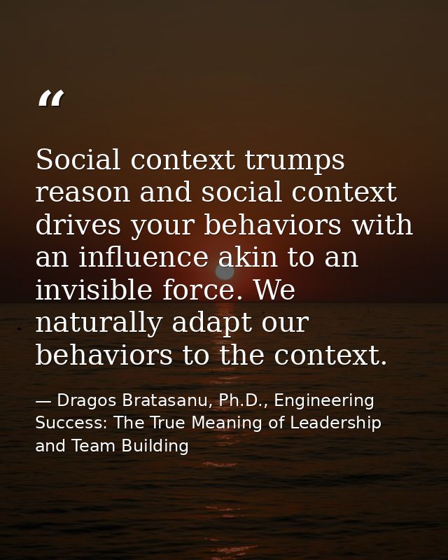 Social context trumps reason and social context drives your behaviors with an influence akin to an invisible force. We n — Dragos Bratasanu, Ph.D., Engineering Success: The True Meaning of Leadership and Team Building