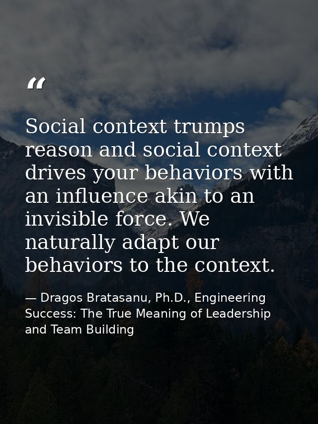 Social context trumps reason and social context drives your behaviors with an influence akin to an invisible force. We n — Dragos Bratasanu, Ph.D., Engineering Success: The True Meaning of Leadership and Team Building