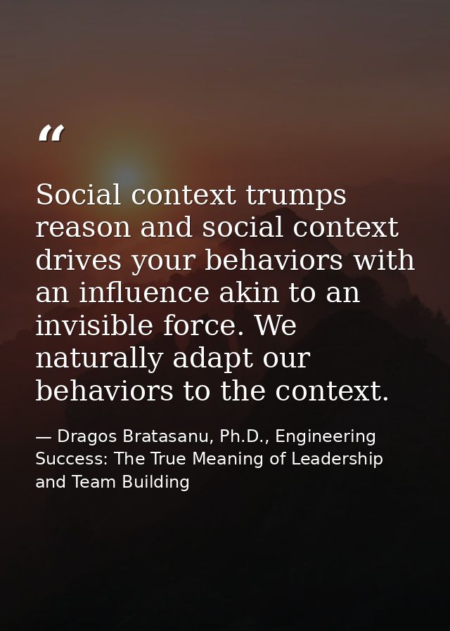 Social context trumps reason and social context drives your behaviors with an influence akin to an invisible force. We n — Dragos Bratasanu, Ph.D., Engineering Success: The True Meaning of Leadership and Team Building