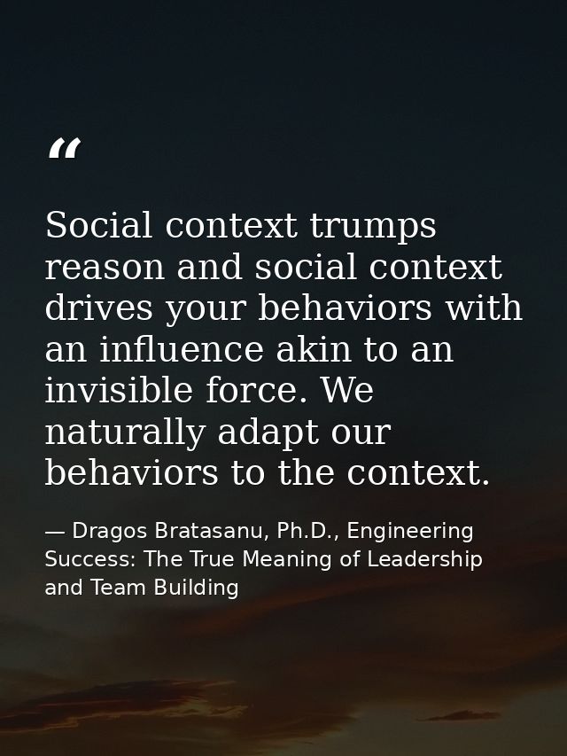 Social context trumps reason and social context drives your behaviors with an influence akin to an invisible force. We n — Dragos Bratasanu, Ph.D., Engineering Success: The True Meaning of Leadership and Team Building