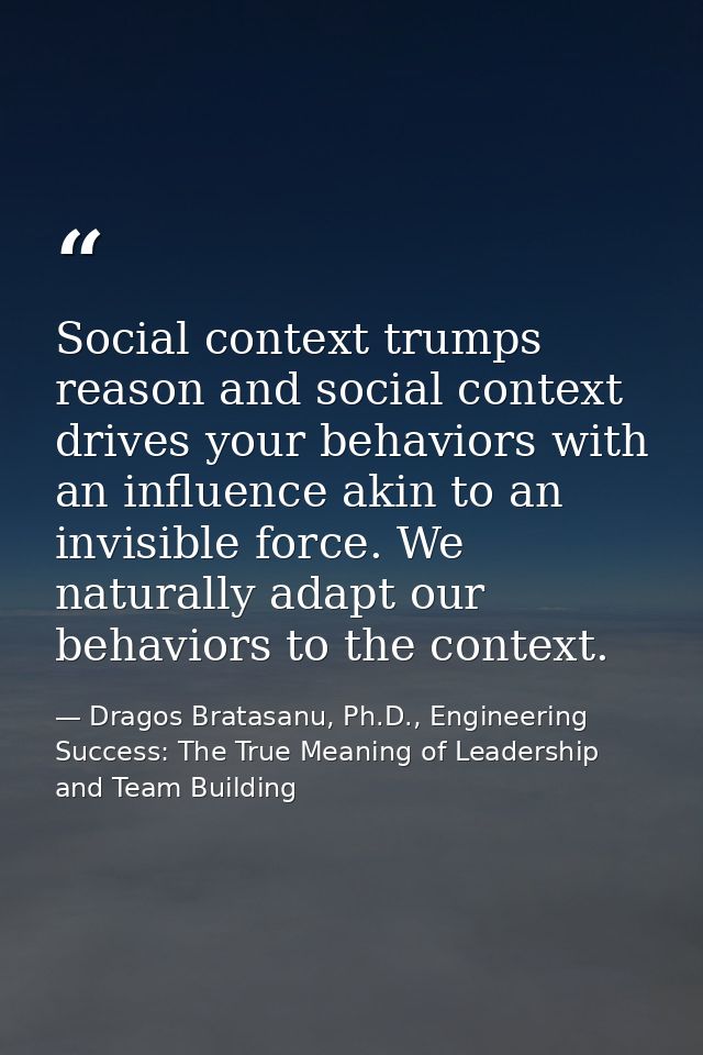 Social context trumps reason and social context drives your behaviors with an influence akin to an invisible force. We n — Dragos Bratasanu, Ph.D., Engineering Success: The True Meaning of Leadership and Team Building