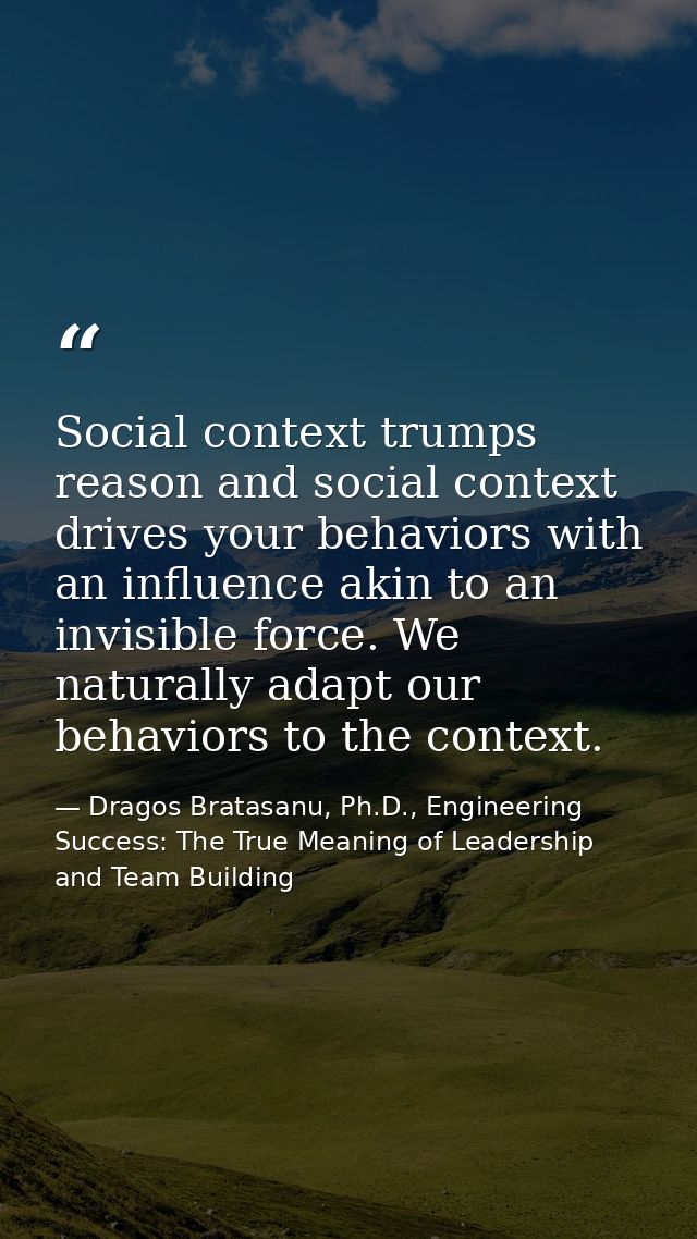 Social context trumps reason and social context drives your behaviors with an influence akin to an invisible force. We n — Dragos Bratasanu, Ph.D., Engineering Success: The True Meaning of Leadership and Team Building