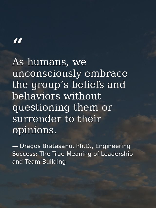 As humans, we unconsciously embrace the group’s beliefs and behaviors without questioning them or surrender to their opi — Dragos Bratasanu, Ph.D., Engineering Success: The True Meaning of Leadership and Team Building