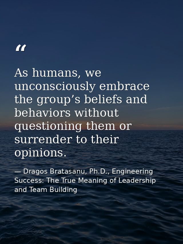 As humans, we unconsciously embrace the group’s beliefs and behaviors without questioning them or surrender to their opi — Dragos Bratasanu, Ph.D., Engineering Success: The True Meaning of Leadership and Team Building