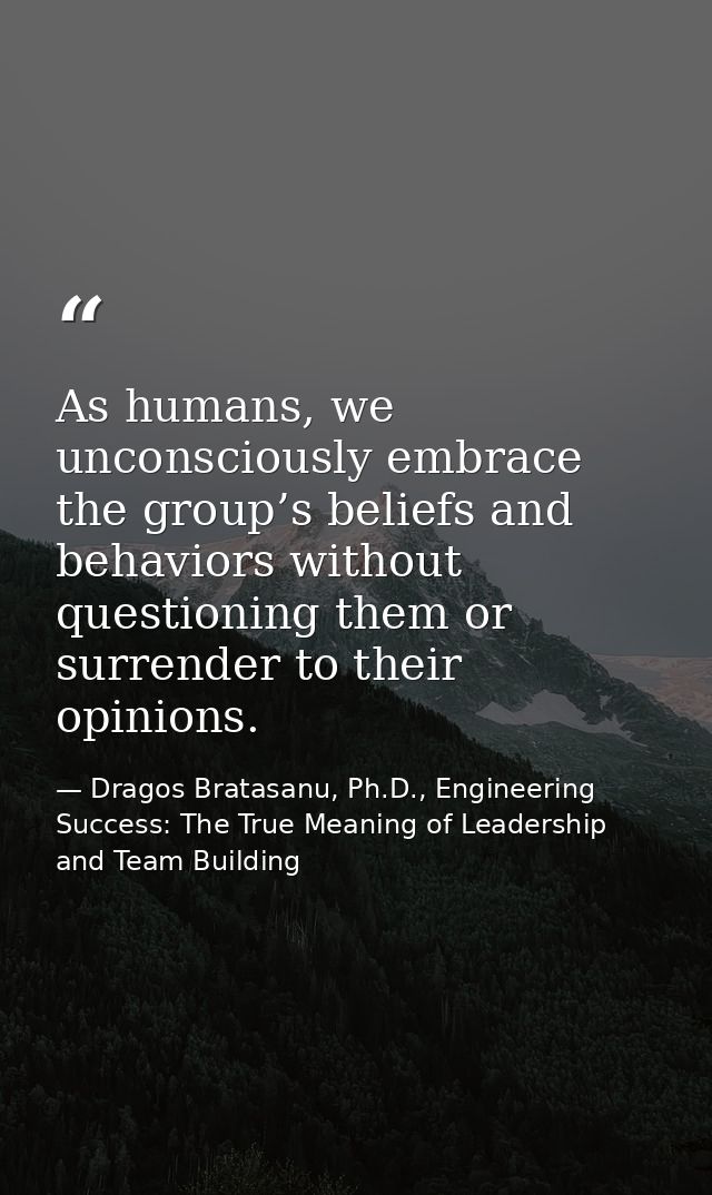 As humans, we unconsciously embrace the group’s beliefs and behaviors without questioning them or surrender to their opi — Dragos Bratasanu, Ph.D., Engineering Success: The True Meaning of Leadership and Team Building