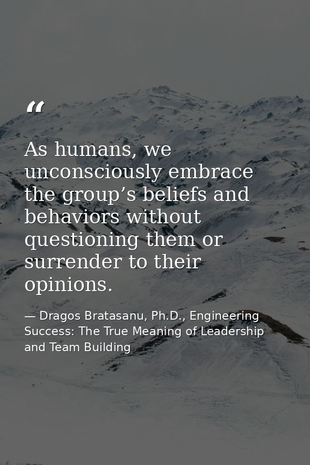 As humans, we unconsciously embrace the group’s beliefs and behaviors without questioning them or surrender to their opi — Dragos Bratasanu, Ph.D., Engineering Success: The True Meaning of Leadership and Team Building