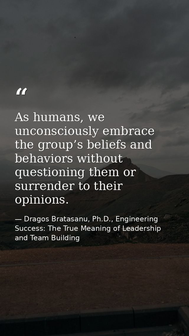 As humans, we unconsciously embrace the group’s beliefs and behaviors without questioning them or surrender to their opi — Dragos Bratasanu, Ph.D., Engineering Success: The True Meaning of Leadership and Team Building