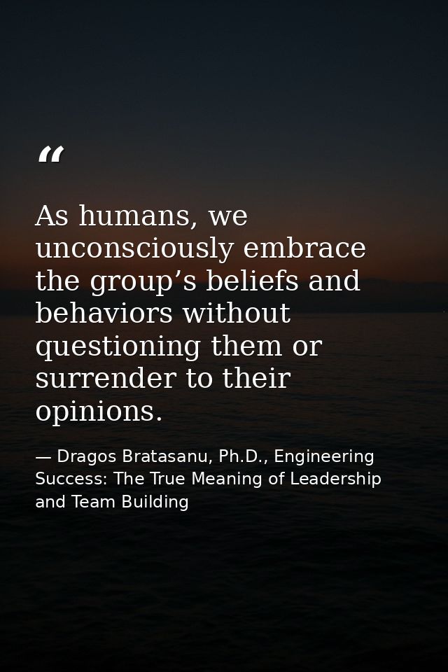 As humans, we unconsciously embrace the group’s beliefs and behaviors without questioning them or surrender to their opi — Dragos Bratasanu, Ph.D., Engineering Success: The True Meaning of Leadership and Team Building