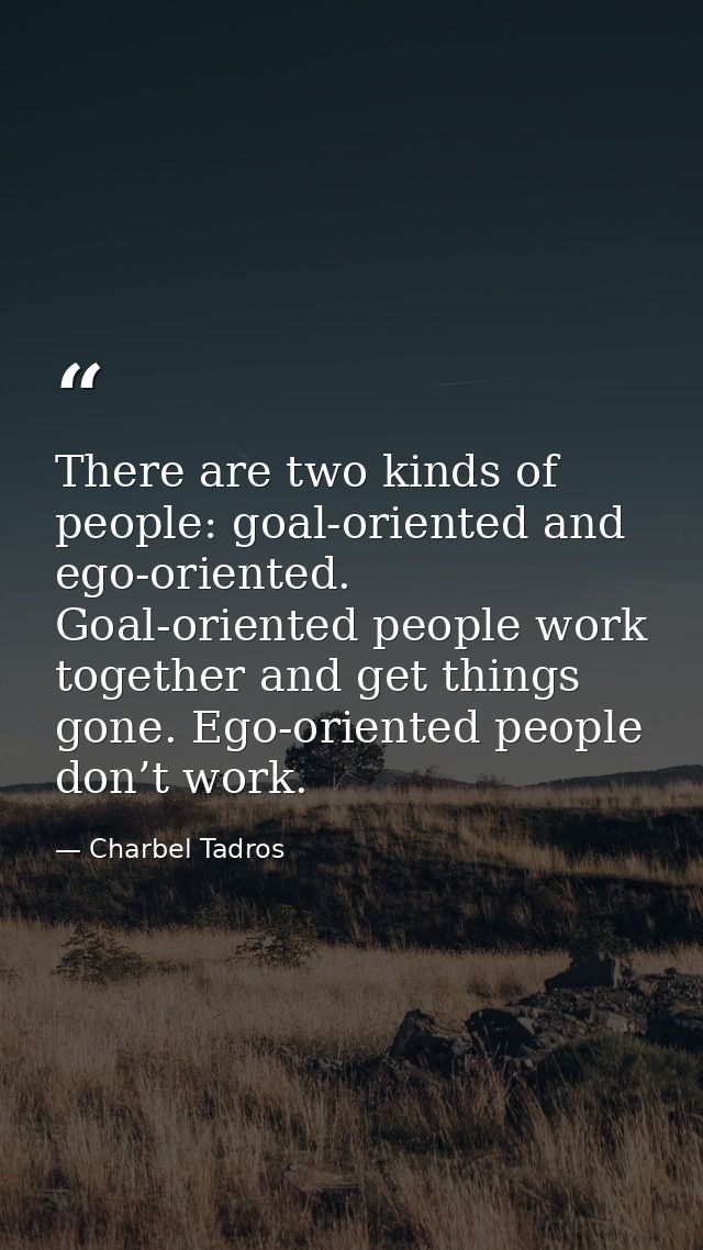 There are two kinds of people: goal-oriented and ego-oriented. Goal-oriented people work together and get things gone. E — Charbel Tadros