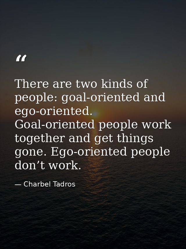 There are two kinds of people: goal-oriented and ego-oriented. Goal-oriented people work together and get things gone. E — Charbel Tadros