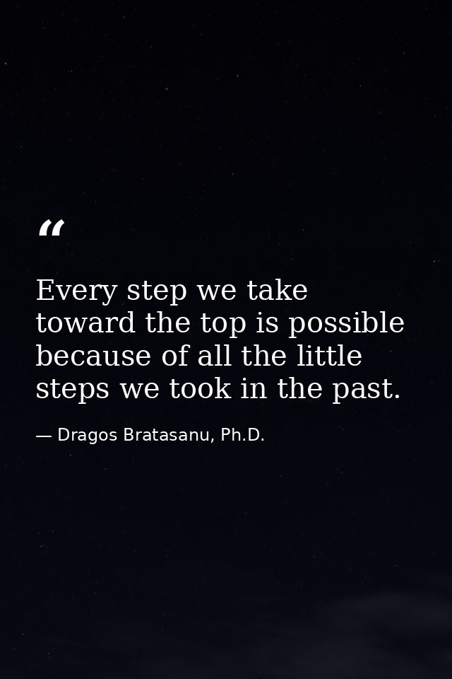 Every step we take toward the top is possible because of all the little steps we took in the past. — Dragos Bratasanu, Ph.D.
