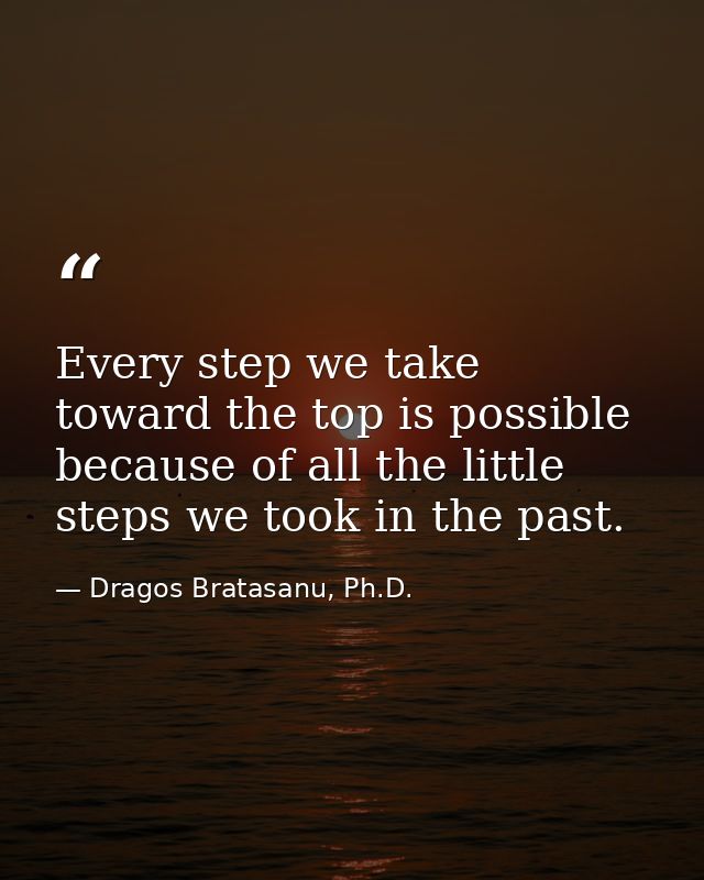 Every step we take toward the top is possible because of all the little steps we took in the past. — Dragos Bratasanu, Ph.D.