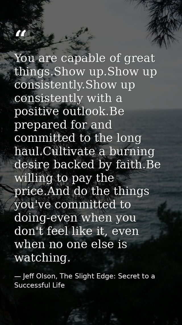 You are capable of great things.Show up.Show up consistently.Show up consistently with a positive outlook.Be prepared fo — Jeff Olson, The Slight Edge: Secret to a Successful Life