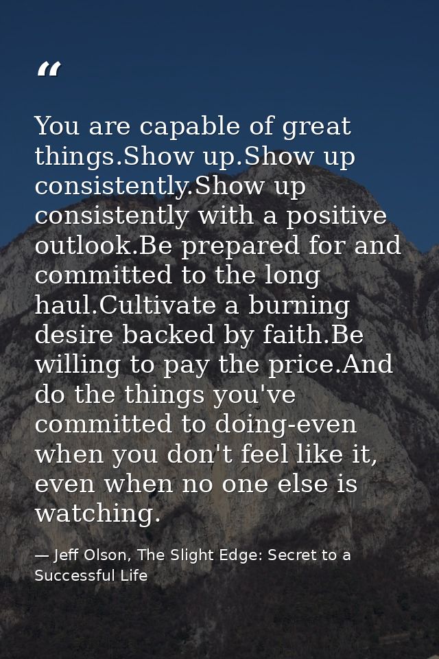You are capable of great things.Show up.Show up consistently.Show up consistently with a positive outlook.Be prepared fo — Jeff Olson, The Slight Edge: Secret to a Successful Life