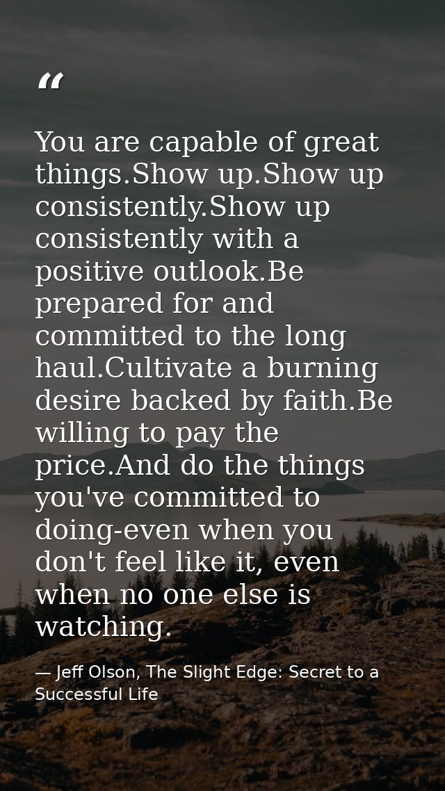 You are capable of great things.Show up.Show up consistently.Show up consistently with a positive outlook.Be prepared fo — Jeff Olson, The Slight Edge: Secret to a Successful Life