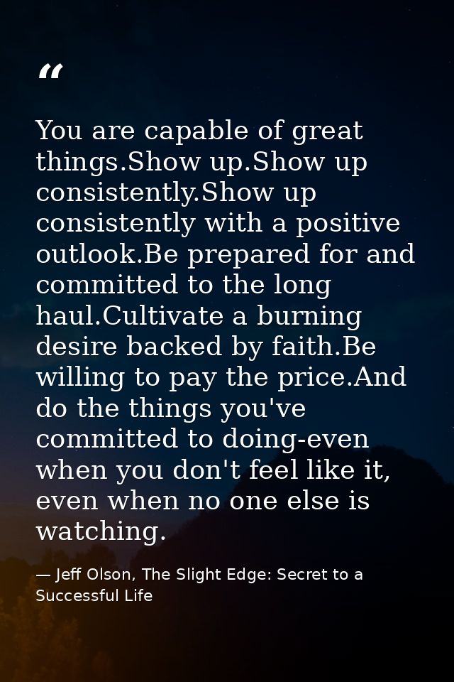 You are capable of great things.Show up.Show up consistently.Show up consistently with a positive outlook.Be prepared fo — Jeff Olson, The Slight Edge: Secret to a Successful Life