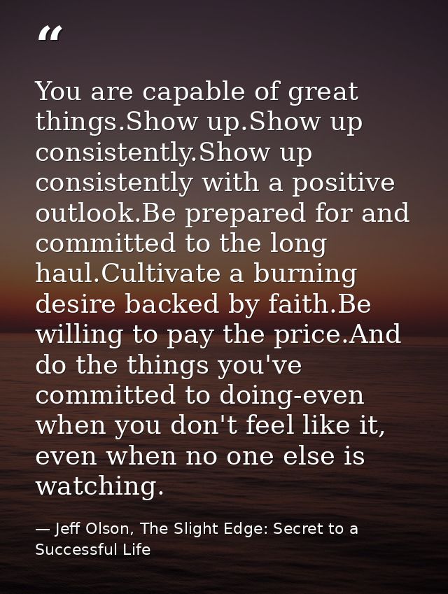 You are capable of great things.Show up.Show up consistently.Show up consistently with a positive outlook.Be prepared fo — Jeff Olson, The Slight Edge: Secret to a Successful Life