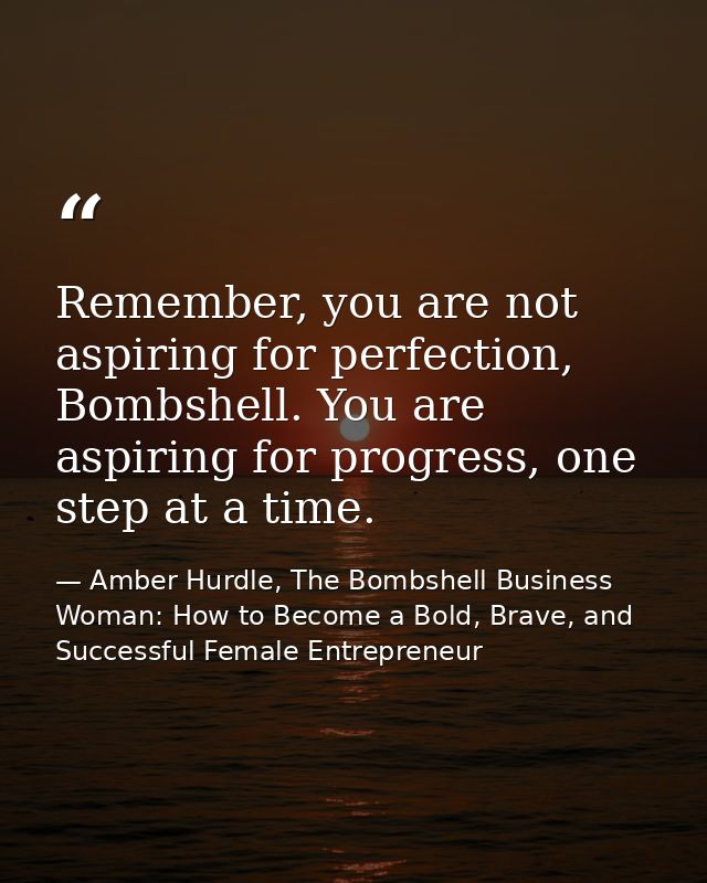 Remember, you are not aspiring for perfection, Bombshell. You are aspiring for progress, one step at a time. — Amber Hurdle, The Bombshell Business Woman: How to Become a Bold, Brave, and Successful Female Entrepreneur