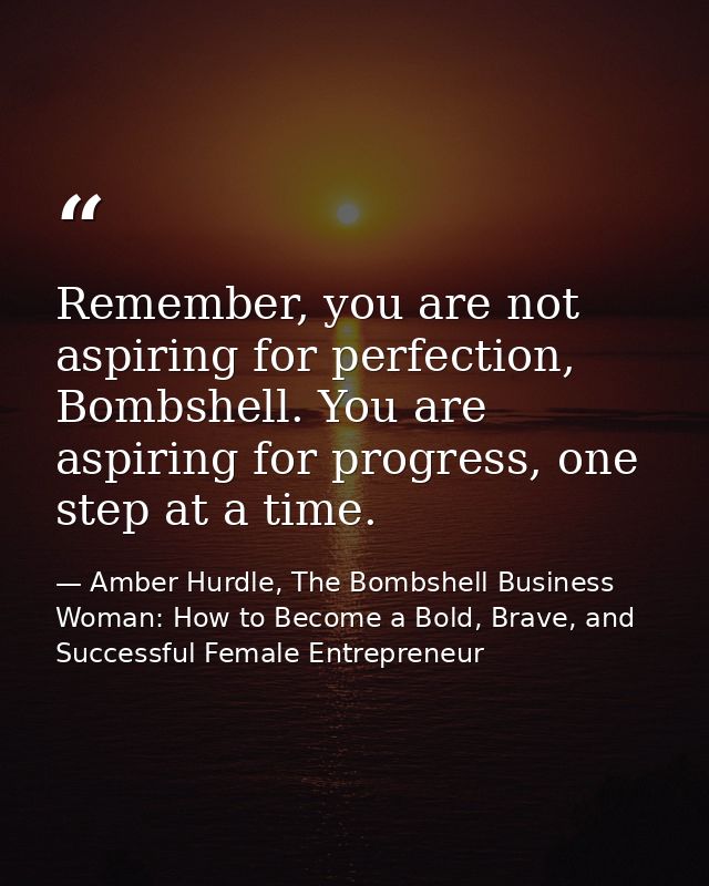Remember, you are not aspiring for perfection, Bombshell. You are aspiring for progress, one step at a time. — Amber Hurdle, The Bombshell Business Woman: How to Become a Bold, Brave, and Successful Female Entrepreneur