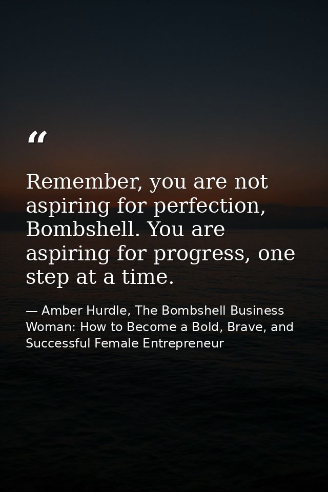 Remember, you are not aspiring for perfection, Bombshell. You are aspiring for progress, one step at a time. — Amber Hurdle, The Bombshell Business Woman: How to Become a Bold, Brave, and Successful Female Entrepreneur