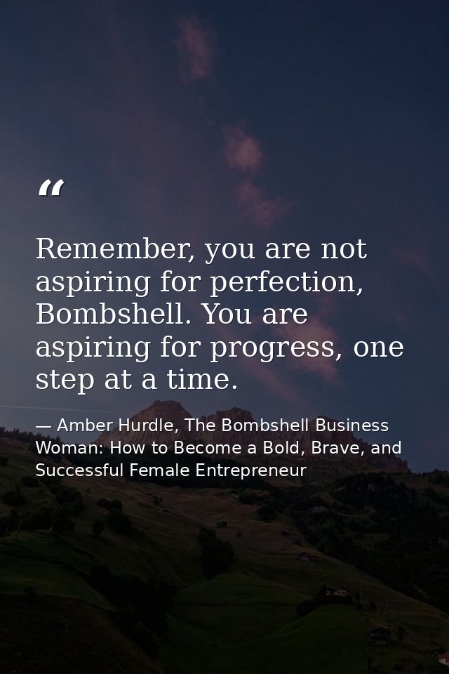 Remember, you are not aspiring for perfection, Bombshell. You are aspiring for progress, one step at a time. — Amber Hurdle, The Bombshell Business Woman: How to Become a Bold, Brave, and Successful Female Entrepreneur