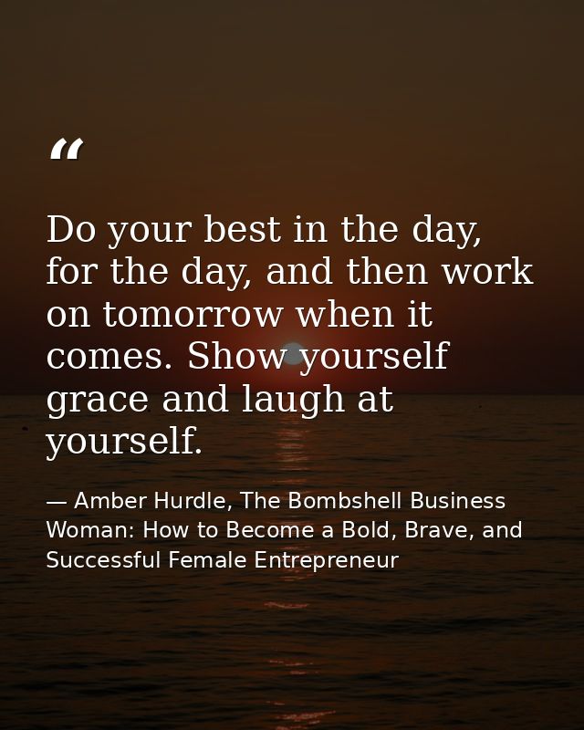 Do your best in the day, for the day, and then work on tomorrow when it comes. Show yourself grace and laugh at yourself — Amber Hurdle, The Bombshell Business Woman: How to Become a Bold, Brave, and Successful Female Entrepreneur