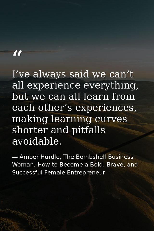 I’ve always said we can’t all experience everything, but we can all learn from each other’s experiences, making learning — Amber Hurdle, The Bombshell Business Woman: How to Become a Bold, Brave, and Successful Female Entrepreneur