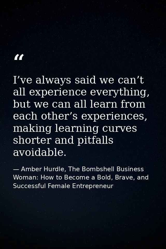 I’ve always said we can’t all experience everything, but we can all learn from each other’s experiences, making learning — Amber Hurdle, The Bombshell Business Woman: How to Become a Bold, Brave, and Successful Female Entrepreneur