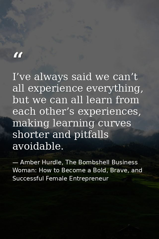 I’ve always said we can’t all experience everything, but we can all learn from each other’s experiences, making learning — Amber Hurdle, The Bombshell Business Woman: How to Become a Bold, Brave, and Successful Female Entrepreneur